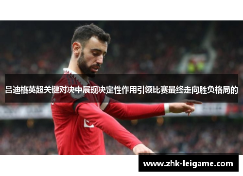 吕迪格英超关键对决中展现决定性作用引领比赛最终走向胜负格局的